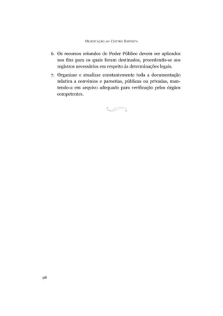 ORIENTAÇÃO AO CENTRO ESPÍRITA
98
6. Os recursos oriundos do Poder Público devem ser aplicados
nos fins para os quais foram destinados, procedendo-se aos
registros necessários em respeito às determinações legais.
7. Organizar e atualizar constantemente toda a documentação
relativa a convênios e parcerias, públicas ou privadas, man-
tendo-a em arquivo adequado para verificação pelos órgãos
competentes.
 