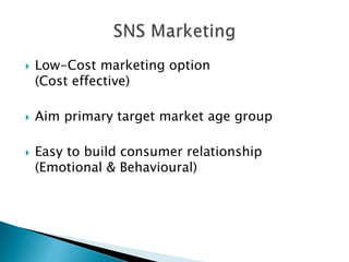  Low-Cost marketing option
(Cost effective)
 Aim primary target market age group
 Easy to build consumer relationship
(Emotional & Behavioural)
 