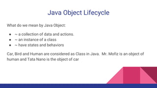 Java Object Lifecycle
What do we mean by Java Object:
● ~ a collection of data and actions.
● ~ an instance of a class
● ~ have states and behaviors
Car, Bird and Human are considered as Class in Java. Mr. Mofiz is an object of
human and Tata Nano is the object of car
 