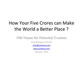 How Your Five Crores can Make
the World a Better Place ?
IYM Teaser for Potential Trustees
Anita Bhargava, CEO IYM
anita@iymetros.com
www.iymetros.com
February , 2015
 