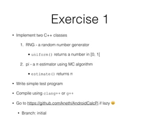 • Implement two C++ classes
1. RNG - a random number generator
• uniform() returns a number in [0, 1[
2. pi - a π estimator using MC algorithm
• estimate() returns π
• Write simple test program
• Compile using clang++ or g++
• Go to https://github.com/kneth/AndroidCalcPi if lazy 😄
• Branch: initial
Exercise 1
 