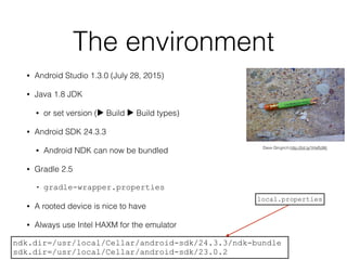 The environment
• Android Studio 1.3.0 (July 28, 2015)
• Java 1.8 JDK
• or set version (▶ Build ▶ Build types)
• Android SDK 24.3.3
• Android NDK can now be bundled
• Gradle 2.5
• gradle-wrapper.properties
• A rooted device is nice to have
• Always use Intel HAXM for the emulator
Dave Gingrich;http://bit.ly/1HxRJWj
ndk.dir=/usr/local/Cellar/android-sdk/24.3.3/ndk-bundle
sdk.dir=/usr/local/Cellar/android-sdk/23.0.2
local.properties
 