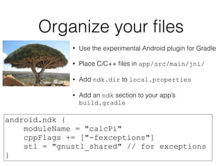 Organize your ﬁles
• Use the experimental Android plugin for Gradle
• Place C/C++ ﬁles in app/src/main/jni/
• Add ndk.dir to local.properties
• Add an ndk section to your app’s
build.gradle
android.ndk {
moduleName = "calcPi"
cppFlags += ["-fexceptions"]
stl = "gnustl_shared" // for exceptions
}
 