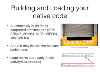 Building and Loading your
native code
• Automatically build for all
supported architectures (ARM,
ARMv7, ARM64, MIPS, MIPS64,
x86, x86-64)
• Android only installs the relevant
architecture
• Load native code early (main
activity’s onCreate)
System.loadLibrary("calcPi");
The module name (from build.gradle)
Thomas Hawk: Loading Zone http://bit.ly/1MoBk9S
 