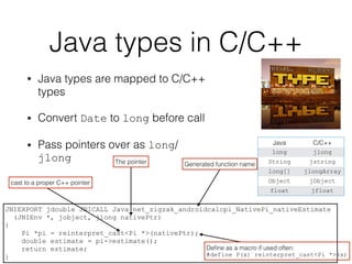 Java types in C/C++
• Java types are mapped to C/C++
types
• Convert Date to long before call
• Pass pointers over as long/
jlong
Java C/C++
long jlong
String jstring
long[] jlongArray
Object jObject
float jfloat
JNIEXPORT jdouble JNICALL Java_net_zigzak_androidcalcpi_NativePi_nativeEstimate
(JNIEnv *, jobject, jlong nativePtr)
{
Pi *pi = reinterpret_cast<Pi *>(nativePtr);
double estimate = pi->estimate();
return estimate;
}
Generated function name
cast to a proper C++ pointer
The pointer
Deﬁne as a macro if used often:
#define P(x) reinterpret_cast<Pi *>(x)
 