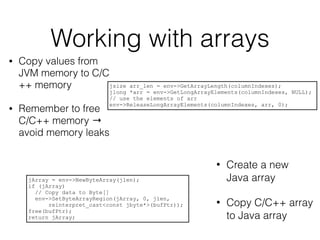 Working with arrays
• Copy values from
JVM memory to C/C
++ memory
• Remember to free
C/C++ memory →
avoid memory leaks
jsize arr_len = env->GetArrayLength(columnIndexes);
jlong *arr = env->GetLongArrayElements(columnIndexes, NULL);
// use the elements of arr
env->ReleaseLongArrayElements(columnIndexes, arr, 0);
• Create a new
Java array
• Copy C/C++ array
to Java array
jArray = env->NewByteArray(jlen);
if (jArray)
// Copy data to Byte[]
env->SetByteArrayRegion(jArray, 0, jlen,
reinterpret_cast<const jbyte*>(bufPtr));
free(bufPtr);
return jArray;
 