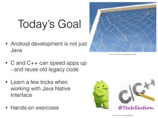 Swen-Peter Ekkebus: Goal! http://bit.ly/1x1suYm
Avinash Sharma: http://bit.ly/1aRorcH
• Android development is not just
Java
• C and C++ can speed apps up
- and reuse old legacy code
• Learn a few tricks when
working with Java Native
Interface
• Hands-on exercises
Today’s Goal
 
