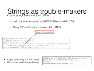 Strings as trouble-makers• Java strings are in modiﬁed UTF-8
• null character encoded as 0xC0 0x80 (not valid UTF-8)
• Many C/C++ libraries assume plain UTF-8
jchar stack_buf[stack_buf_size];
// adding characters to stack_bf
jchar* out_begin = stack_buf;
if (int_cast_with_overflow_detect(out_curr - out_begin, out_size))
throw runtime_error("String size overflow");
return env->NewString(out_begin, out_size);
jstring s; // typical a JNI function parameter
jchar *c = e->GetStringChars(s, 0);
// use c
env->ReleaseStringChars(s, c);
Create a new Java string
• Copy Java string to C/C++ array
• Remember to deallocate C array
 