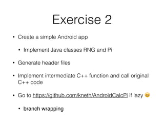 Exercise 2
• Create a simple Android app
• Implement Java classes RNG and Pi
• Generate header ﬁles
• Implement intermediate C++ function and call original
C++ code
• Go to https://github.com/kneth/AndroidCalcPi if lazy 😄
• branch wrapping
 
