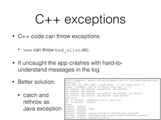 C++ exceptions
• C++ code can throw exceptions
• new can throw bad_alloc,etc.
• If uncaught the app crashes with hard-to-
understand messages in the log
Build fingerprint: 'generic_x86/sdk_x86/generic_x86:4.4.2/KK/999428:eng/test-keys'
Revision: '0'
pid: 1890, tid: 1890, name: t.zigzak.calcpi >>> net.zigzak.calcpi <<<
signal 6 (SIGABRT), code -6 (SI_TKILL), fault addr --------
eax 00000000 ebx 00000762 ecx 00000762 edx 00000006
esi 00000762 edi 0000000b
xcs 00000073 xds 0000007b xes 0000007b xfs 00000000 xss 0000007b
eip b7707c96 ebp b776cce0 esp bfa22090 flags 00200203
backtrace:
#00 pc 0003bc96 /system/lib/libc.so (tgkill+22)
#01 pc 00000005 <unknown>
stack:
bfa22050 00000001
bfa22054 b899c6d0 [heap]
bfa22058 00000015
bfa2205c b76d9ef9 /system/lib/libc.so (pthread_mutex_unlock+25)
bfa22060 a73bfd19 /data/app-lib/net.zigzak.calcpi-1/libgnustl_shared.so
bfa22064 b7767fcc /system/lib/libc.so
• Better solution:
• catch and
rethrow as
Java exception
 