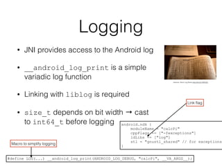Logging
• JNI provides access to the Android log
• __android_log_print is a simple
variadic log function
• Linking with liblog is required
• size_t depends on bit width → cast
to int64_t before logging
vitelone: Deck Log Book http://bit.ly/1AXKZ0j
android.ndk {
moduleName = "calcPi"
cppFlags += ["-fexceptions"]
ldLibs += ["log"]
stl = "gnustl_shared" // for exceptions
}
Link ﬂag
#define LOG(...) __android_log_print(ANDROID_LOG_DEBUG, "calcPi", __VA_ARGS__);
Macro to simplify logging
 