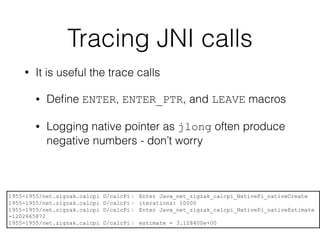 Tracing JNI calls
• It is useful the trace calls
• Deﬁne ENTER, ENTER_PTR, and LEAVE macros
• Logging native pointer as jlong often produce
negative numbers - don’t worry
1955-1955/net.zigzak.calcpi D/calcPi﹕ Enter Java_net_zigzak_calcpi_NativePi_nativeCreate
1955-1955/net.zigzak.calcpi D/calcPi﹕ iterations: 10000
1955-1955/net.zigzak.calcpi D/calcPi﹕ Enter Java_net_zigzak_calcpi_NativePi_nativeEstimate
-1202665872
1955-1955/net.zigzak.calcpi D/calcPi﹕ estimate = 3.128400e+00
 