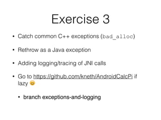 Exercise 3
• Catch common C++ exceptions (bad_alloc)
• Rethrow as a Java exception
• Adding logging/tracing of JNI calls
• Go to https://github.com/kneth/AndroidCalcPi if
lazy 😄
• branch exceptions-and-logging
 