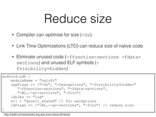 Reduce size
• Compiler can optimise for size (-Os)
• Link Time Optimizations (LTO) can reduce size of native code
• Eliminate unused code (-ffunction-sections -fdata-
sections) and unused ELF symbols (-
fvisibility=hidden)
android.ndk {
moduleName = "calcPi"
cppFlags += ["-Os", "-fexceptions", "-fvisibility=hidden"
"-ffunction-sections", "-fdata-sections",
"-Wl,--gc-sections", "-flto"]
ldLibs += "log"
stl = "gnustl_shared" // for exceptions
ldFlags += ["-Wl,--gc-sections", "-flto"] // reduce size
}
http://realm.io/news/reducing-apk-size-native-libraries/
 