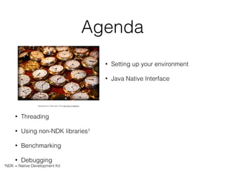 Agenda
• Setting up your environment
• Java Native Interface
Exploratorium. After Dark: Time http://bit.ly/1aSQxo0
• Threading
• Using non-NDK libraries1
• Benchmarking
• Debugging
1NDK = Native Development Kit
 