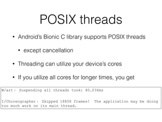 POSIX threads
• Android’s Bionic C library supports POSIX threads
• except cancellation
• Threading can utilize your device’s cores
• If you utilize all cores for longer times, you get
W/art﹕ Suspending all threads took: 40.036ms
I/Choreographer﹕ Skipped 18858 frames! The application may be doing
too much work on its main thread.
 