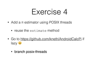 Exercise 4
• Add a π estimator using POSIX threads
• reuse the estimate method
• Go to https://github.com/kneth/AndroidCalcPi if
lazy 😄
• branch posix-threads
 