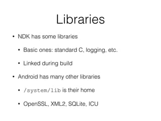 Libraries
• NDK has some libraries
• Basic ones: standard C, logging, etc.
• Linked during build
• Android has many other libraries
• /system/lib is their home
• OpenSSL, XML2, SQLite, ICU
 