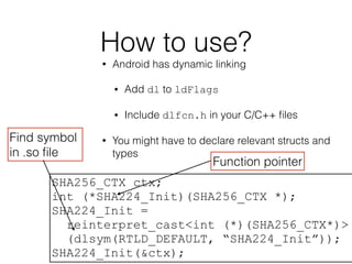 How to use?
• Android has dynamic linking
• Add dl to ldFlags
• Include dlfcn.h in your C/C++ ﬁles
• You might have to declare relevant structs and
types
SHA256_CTX ctx;
int (*SHA224_Init)(SHA256_CTX *);
SHA224_Init =
reinterpret_cast<int (*)(SHA256_CTX*)>
(dlsym(RTLD_DEFAULT, “SHA224_Init”));
SHA224_Init(&ctx);
Function pointer
Find symbol
in .so ﬁle
 