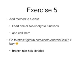Exercise 5
• Add method to a class
• Load one or two libcrypto functions
• and call them
• Go to https://github.com/kneth/AndroidCalcPi if
lazy 😄
• branch non-ndk-libraries
 