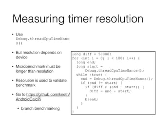 Measuring timer resolution
• Use
Debug.threadCpuTimeNano
s()
• But resolution depends on
device
• Microbenchmark must be
longer than resolution
• Resolution is used to validate
benchmark
• Go to https://github.com/kneth/
AndroidCalcPi
• branch benchmarking
long diff = 50000;
for (int i = 0; i < 100; i++) {
long end;
long start =
Debug.threadCpuTimeNanos();
while (true) {
end = Debug.threadCpuTimeNanos();
if (end != start) {
if (diff > (end - start)) {
diff = end - start;
}
break;
}
}
}
 