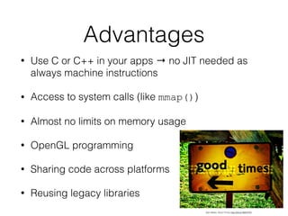 Advantages
• Use C or C++ in your apps → no JIT needed as
always machine instructions
• Access to system calls (like mmap())
• Almost no limits on memory usage
• OpenGL programming
• Sharing code across platforms
• Reusing legacy libraries
Alan Bates. Good Times http://bit.ly/1BXX7FN
 