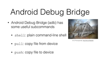 Android Debug Bridge
• Android Debug Bridge (adb) has
some useful subcommands
• shell: plain command-line shell
• pull: copy ﬁle from device
• push: copy ﬁle to device
M. O’Thompsonski, http://bit.ly/1Da0o0h
 