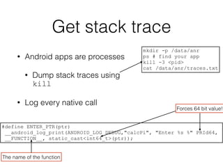 Get stack trace
• Android apps are processes
• Dump stack traces using
kill
• Log every native call
mkdir -p /data/anr
ps # find your app
kill -3 <pid>
cat /data/anr/traces.txt
#define ENTER_PTR(ptr)
__android_log_print(ANDROID_LOG_DEBUG,"calcPi", "Enter %s %" PRId64,
__FUNCTION__, static_cast<int64_t>(ptr));
Forces 64 bit value!
The name of the function
 