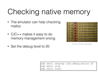 Checking native memory
• The emulator can help checking
malloc
• C/C++ makes it easy to do
memory management wrong
• Set the debug level to 20
adb shell setprop libc.debug.malloc 20
adb shell stop
adb shell start
Steve Jurvetson, Primitive Memories; http://bit.ly/1HY80sf
 