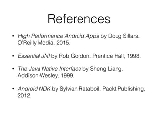 References
• High Performance Android Apps by Doug Sillars.
O’Reilly Media, 2015.
• Essential JNI by Rob Gordon. Prentice Hall, 1998.
• The Java Native Interface by Sheng Liang.
Addison-Wesley, 1999.
• Android NDK by Sylvian Rataboil. Packt Publishing,
2012.
 