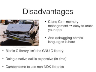 Disadvantages
• C and C++ memory
management → easy to crash
your app
• And debugging across
languages is hard
• Bionic C library isn’t the GNU C library
• Doing a native call is expensive (in time)
• Cumbersome to use non-NDK libraries
Rocher: That_Sux http://bit.ly/1BdGNhJ
 