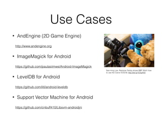 Use Cases
• AndEngine (2D Game Engine)
http://www.andengine.org
• ImageMagick for Android
https://github.com/paulasiimwe/Android-ImageMagick
• LevelDB for Android
https://github.com/litl/android-leveldb
• Support Vector Machine for Android
https://github.com/cnbuff410/Libsvm-androidjni
See-ming Lee; Rainbow Teddy shows BBF Stitch how
to use the Canon EOS M; http://bit.ly/1O3yA43
 