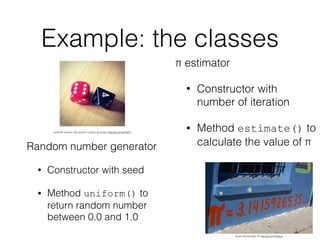 Example: the classes
Random number generator
• Constructor with seed
• Method uniform() to
return random number
between 0.0 and 1.0
π estimator
• Constructor with
number of iteration
• Method estimate() to
calculate the value of π
Quinn Dombrowski: Pi http://bit.ly/1Kz55cp
jeramiah.andrick. My random number generator http://bit.ly/1wbTbP2
 