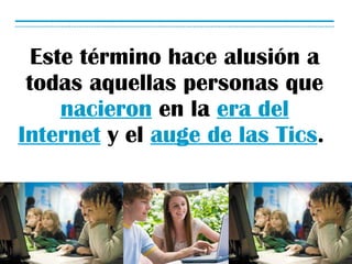 Este término hace alusión a todas aquellas personas que nacieron en la era del Internet y el auge de las Tics .