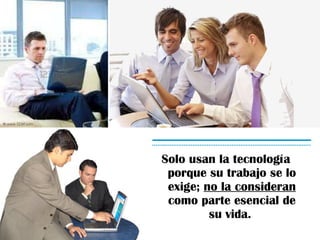 Solo usan la tecnología porque su trabajo se lo exige; no la consideran como parte esencial de su vida.
