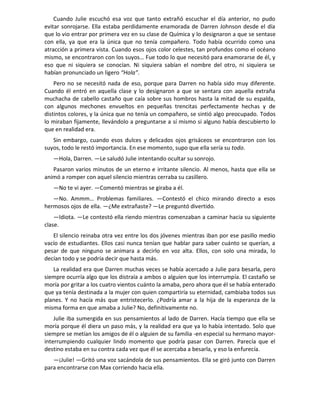 Cuando Julie escuchó esa voz que tanto extrañó escuchar el día anterior, no pudo
evitar sonrojarse. Ella estaba perdidamente enamorada de Darren Johnson desde el día
que lo vio entrar por primera vez en su clase de Química y lo designaron a que se sentase
con ella, ya que era la única que no tenía compañero. Todo había ocurrido como una
atracción a primera vista. Cuando esos ojos color celestes, tan profundos como el océano
mismo, se encontraron con los suyos… Fue todo lo que necesitó para enamorarse de él, y
eso que ni siquiera se conocían. Ni siquiera sabían el nombre del otro, ni siquiera se
habían pronunciado un ligero “Hola”.
    Pero no se necesitó nada de eso, porque para Darren no había sido muy diferente.
Cuando él entró en aquella clase y lo designaron a que se sentara con aquella extraña
muchacha de cabello castaño que caía sobre sus hombros hasta la mitad de su espalda,
con algunos mechones envueltos en pequeñas trencitas perfectamente hechas y de
distintos colores, y la única que no tenía un compañero, se sintió algo preocupado. Todos
lo miraban fijamente, llevándolo a preguntarse a sí mismo si alguno había descubierto lo
que en realidad era.
   Sin embargo, cuando esos dulces y delicados ojos grisáceos se encontraron con los
suyos, todo le restó importancia. En ese momento, supo que ella sería su todo.
   —Hola, Darren. —Le saludó Julie intentando ocultar su sonrojo.
   Pasaron varios minutos de un eterno e irritante silencio. Al menos, hasta que ella se
animó a romper con aquel silencio mientras cerraba su casillero.
   —No te vi ayer. —Comentó mientras se giraba a él.
   —No. Ammm… Problemas familiares. —Contestó el chico mirando directo a esos
hermosos ojos de ella. —¿Me extrañaste? —Le preguntó divertido.
    —Idiota. —Le contestó ella riendo mientras comenzaban a caminar hacia su siguiente
clase.
   El silencio reinaba otra vez entre los dos jóvenes mientras iban por ese pasillo medio
vacío de estudiantes. Ellos casi nunca tenían que hablar para saber cuánto se querían, a
pesar de que ninguno se animara a decirlo en voz alta. Ellos, con solo una mirada, lo
decían todo y se podría decir que hasta más.
   La realidad era que Darren muchas veces se había acercado a Julie para besarla, pero
siempre ocurría algo que los distraía a ambos o alguien que los interrumpía. El castaño se
moría por gritar a los cuatro vientos cuánto la amaba, pero ahora que él se había enterado
que ya tenía destinada a la mujer con quien compartiría su eternidad, cambiaba todos sus
planes. Y no hacía más que entristecerlo. ¿Podría amar a la hija de la esperanza de la
misma forma en que amaba a Julie? No, definitivamente no.
    Julie iba sumergida en sus pensamientos al lado de Darren. Hacía tiempo que ella se
moría porque él diera un paso más, y la realidad era que ya lo había intentado. Solo que
siempre se metían los amigos de él o alguien de su familia -en especial su hermano mayor-
interrumpiendo cualquier lindo momento que podría pasar con Darren. Parecía que el
destino estaba en su contra cada vez que él se acercaba a besarla, y eso la enfurecía.
   —¡Julie! —Gritó una voz sacándola de sus pensamientos. Ella se giró junto con Darren
para encontrarse con Max corriendo hacia ella.
 