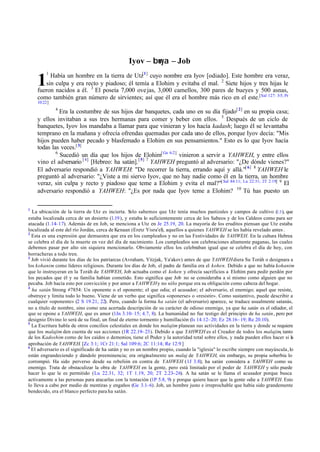 Iyov – bwya – Job
1

Había un hombre en la tierra de Utz[1 ] cuyo nombre era Iyov [odiado]. Este hombre era veraz,
sin culpa y era recto y piadoso; él temía a Elohim y evitaba el mal. 2 Siete hijos y tres hijas le
fueron nacidos a él. 3 El poseía 7,000 ove jas, 3,000 camellos, 300 pares de bueyes y 500 asnas,
como también gran número de sirvientes; así que él era el hombre más rico en el este.[Sal 127: 3-5; Pr

1

10:22]
4

Era la costumbre de sus hijos dar banquetes, cada uno en su día fijado[ 2] en su propia casa;
y ellos invitaban a sus tres hermanas para comer y beber con ellos. 5 Después de un ciclo de
banquetes, Iyov los mandaba a llamar para que vinieran y los hacía kadash; luego él se levantaba
temprano en la mañana y ofrecía ofrendas quemadas por cada uno de ellos, porque Iyov decía: "Mis
hijos pueden haber pecado y blasfemado a Elohim en sus pensamientos." Esto es lo que Iyov hacía
todas las veces.[ 3]
6
Sucedió un día que los hijos de Elohim[ Ge 6:2] vinieron a servir a YAHWEH, y entre ellos
vino el adversario [ 4 ] [Hebreo: ha satán]. [ 5 ] 7 YAHWEH preguntó al adversario: "¿De dónde vienes?"
El adversario respondió a YAHWEH: "De recorrer la tierra, errando aquí y allá."[ 6] 8 YAHWEH le
preguntó al adversario: "¿Viste a mi siervo Iyov, que no hay nadie como él en la tierra, un hombre
veraz, sin culpa y recto y piadoso que teme a Elohim y evita el mal?"[ Sal 84:11; Lu 22:31; 2T 2:19] 9 El
adversario respondió a YAHWEH: "¿Es por nada que Iyov teme a Elohim? 10 Tú has puesto un
1

La ubicación de la tierra de Utz es incierta. S
olo sabemos que Utz tenía muchos pastizales y campos de cultivo (1.3 ), que
estaba localizada cerca de un desierto (1.19 ), y estaba lo suficientemente cerca de los Sabeos y de los Caldeos como para ser
atacada (1.14–17). Además de en Job, se menciona a Utz en Je 25.19, 20. La mayoría de los eruditos piensan que Utz estaba
localizada al este del río Jordán, cerca de Kenaan (Eretz Yisra'el), aquellos a quienes YAHWEH se les había revelado antes .
2
Esta es una expresión que demuestra que era en los cumpleaños y no en las Festividades de YAHWEH. En la cultura Hebrea
se celebra el día de la muerte en vez del día de nacimiento. Los cumpleaños son celebraciones altamente paganas, las cuales
debemos pasar por alto sin siquiera mencionarlo. Obviamente ellos los celebraban igual que se celebra el día de hoy, con
borracheras a todo tren.
3
Job vivió durante los días de los patriarcas (Avraham, Yitzjak, Ya'akov) antes de que YAHWEH diera Su Toráh o designara a
los kohanim como líderes religiosos. Durante los días de Job, el padre de familia era el kohen. Debido a que no había kohanim
que lo instruyeran en la Toráh de YAHWEH, Job actuaba como el kohen y ofrecía sacrificios a Elohim para pedir perdón por
los pecados que él y su familia habían cometido. Esto significa que Job no se consideraba a sí mismo como alguien que no
pecaba. Job hacía esto por convicción y por amor a YAHWEH y no sólo porque era su obligación como cabeza del hogar.
4
ha satán Strong #7854: Un oponente o el oponente; el que odia; el acusador; el adversario, el enemigo; aquel que resiste,
obstruye y limita todo lo bueno. Viene de un verbo que significa «oponerse» o «resistir». Como sustantivo, puede describir a
cualquier «oponente» (2 S 19.21, 22). Pero, cuando la forma ha satán (el adversario) aparece, se traduce usualmente satanás,
no a título de nombre, sino como una acertada descripción de su carácter de odioso enemigo, ya que ha satán es el odiador, el
que se opone a YAHWEH, que es amor (1Jn 3.10– 15; 4.7, 8). La humanidad no fue testigo del principio de ha satán, pero por
designio Divino lo será de su final, un final de eterno tormento y humillación (Is 14.12– 20; Ez 28.16– 19; Re 20.10).
5
La Escritura habla de otros concilios celestiales en donde los malajim planean sus actividades en la tierra y donde se requiere
que los malajim den cuenta de sus acciones (1R 22.19– 23). Debido a que YAHWEH es el Creador de todos los malajim, tanto
de los Kadoshim como de los caídos o demonios, tiene el Poder y la autoridad total sobre ellos, y nada pueden ellos hacer si la
aprobación de YAHWEH. [Zc 3:1; 1Cr 21:1; Sal 109:6; 2C 11:14; Re 12:9 ]
6
El adversario es el significado de ha satán y no es un nombre propio, cuando la "iglesia" lo escribe siempre con mayúscula, lo
están engrandeciendo y dándole preeminencia; era originalmente un malaj de YAHWEH, sin embargo, su propia soberbia lo
corrompió. Ha sido perverso desde su rebelión en contra de YAHWEH (1J 3.8); ha satán considera a YAHWEH como su
enemigo. Trata de obstaculizar la obra de YAHWEH en la gente, pero está limitado por el poder de YAHWEH y sólo puede
hacer lo que le es permitido (Lu 22.31, 32; 1T 1.19, 20; 2T 2.23–26). A ha satán se le llama el acusador porque busca
activamente a las personas para atacarlas con la tentación (1P 5.8, 9) y porque quiere hacer que la gente odie a YAHWEH. Esto
lo lleva a cabo por medio de mentiras y engaños (Ge 3.1–6). Job, un hombre justo e irreprochable que había sido grandemente
bendecido, era el blanco perfecto para ha satán.

 