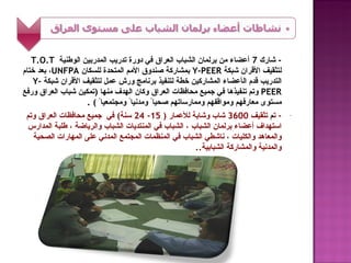 ‫- شارك 7 أعضاء من برلمان الشباب العراق في دورة تدريب المدربين الوطنية ‪T.O.T‬‬
‫لتثقيف القران شبكة ‪ Y-PEER‬بمشاركة صندوق المم المتحدة للسكان ‪ ،UNFPA‬بعد ختام‬
   ‫التدريب قدم الأعضاء المشاركين خطة لتنفيذ برنامج ورش عمل لتثقيف القران شبكة -‪Y‬‬
‫‪ PEER‬وتم تنفيذها في جميع محافظات العراق وكان الهدف منها )تمكين شباب العراق ورفع‬
                    ‫مستوى معارفهم ومواقفهم وممارساتهم صحياً ومدنياً ومجتمعياً ( .‬
 ‫- تم تثقيف 0063 شاب وشابة للعمار ) 51- 42 سنة( في جميع محافظات العراق وتم‬             ‫-‬
 ‫استهداف أعضاء برلمان الشباب ، الشباب في المنتديات الشباب والرياضة ، طلبة المدارس‬
   ‫والمعاهد والكليات ، ناشطي الشباب في المنظمات المجتمع المدني على المهارات الصحية‬
                                                       ‫والمدنية والمشاركة الشبابية..‬
 