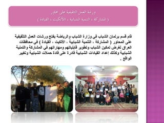 ‫قام قسم برلمان الشباب في وزارة الشباب والرياضة بفتح ورشات العمل التثقيفية‬
   ‫على المحاور ) المشاركة ، التنمية الشبابية ، التكيت ، القيادة ( في محافظات‬
 ‫العراق لغرض تمكين الشباب وتطوير قابلياتهم ومهاراتهم في المشاركة والتمنية‬
   ‫الشبابية وكذلك إعداد القيادات الشبابية قادرة على قادة حملت الشبابية وتغيير‬
                                                                     ‫الواقع .‬
 