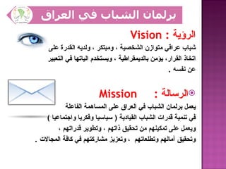 ‫الرؤية : ‪Vision‬‬
    ‫شباب عراقي متوازن الشخصية ، ومبتكر ، ولديه القدرة على‬
    ‫اتخاذ القرار، يؤمن بالديمقراطية ، ويستخدم الياتها في التعبير‬
                                                    ‫عن نفسه .‬


                        ‫‪Mission‬‬                ‫‪‬الرسالة :‬
            ‫يعمل برلمان الشباب في العراق على المساهمة الفاعلة‬
    ‫في تنمية قدرات الشباب القيادية ) سياسيا وفكريا واجتماعيا (‬
         ‫ويعمل على تمكينهم من تحقيق ذاتهم ، وتطوير قدراتهم ،‬
‫وتحقيق آمالهم وتطلعاتهم ، وتعزيز مشاركتهم في كافة المجالت .‬
 