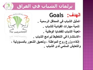 ‫الهدف: ‪Goals‬‬
                    ‫0تمثيل الشباب في المحافل الرسمية .‬
                        ‫‪ß‬تنمية مهارات القيادية للشباب .‬
                         ‫حتعبئة الشباب للقضايا الوطنية .‬
                 ‫حالستشارة في التخطيط لبرامج الشباب .‬
‫•إذكاء وزرع روح المواطنة ، وتعميق الشعور بالمسؤولية ،‬
                          ‫والتعايش السلمي لدى الشباب .‬
 