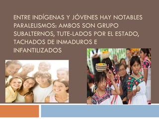 ENTRE INDÍGENAS Y JÓVENES HAY NOTABLES
PARALELISMOS: AMBOS SON GRUPO
SUBALTERNOS, TUTE-LADOS POR EL ESTADO,
TACHADOS DE INMADUROS E
INFANTILIZADOS
 
