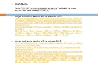    BIBLIOGRAFIA:
    Feixa, C.(1998).”Las culturas juveniles en México”. en El reloj de arena.
    México. SEP-Causa Joven (JOVENES, 4).

   Imagen « sociedad» extraída el 9 de enero de 2012:
    http://www.google.com.mx/imgres?num=10&hl=es&tbo=d&biw=1024&bih
    =445&tbm=isch&tbnid=4sG0VysIYjEerM:&imgrefurl=http://elcuartopoder.c
    om.mx/%3Fp%3D59148&docid=EzrPI7DSrFDBmM&imgurl=http://elcuartop
    oder.com.mx/wp-
    content/uploads/2013/01/jovenes.jpg&w=1024&h=1024&ei=qE70UOixH
    8qd2QXg-
    YDYBw&zoom=1&iact=hc&vpx=188&vpy=107&dur=336&hovh=225&hovw
    =225&tx=163&ty=167&sig=105252126895491769093&page=1&tbnh=
    137&tbnw=147&start=0&ndsp=10&ved=1t:429,r:1,s:0,i:161

   Imagen «indígenas» extraída el 9 de enero de 2012 :
    http://www.google.com.mx/imgres?hl=es&tbo=d&biw=1024&bih=445&tbm
    =isch&tbnid=uH0yh1H_9v8s-
    M:&imgrefurl=http://www.maspormas.com/noticias/df/indigenas-en-el-df-
    sufren-discriminacion-
    laboral&docid=ej_PG3Z5_zU9aM&imgurl=http://www.maspormas.com/sites
    /default/files/styles/entrevista_full/public/indigenas-nota-
    df.jpg&w=940&h=600&ei=wE_0UPysIufW2wXhkIC4BQ&zoom=1&iact=hc&
    vpx=514&vpy=153&dur=1287&hovh=179&hovw=281&tx=135&ty=151&
    sig=105252126895491769093&page=2&tbnh=141&tbnw=218&start=1
    0&ndsp=15&ved=1t:429,r:13,s:0,i:194
 