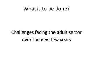 What is to be done?
Challenges facing the adult sector
over the next few years
 