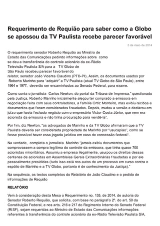 robert orequiao.com.br
http://www.robertorequiao.com.br/requerimento-de-requiao-para-saber-como-a-globo-se-apossou-da-tv-paulista-recebe-
parecer-favoravel/
tvpaulista2-300x211
5 de maio de 2014
Requerimento de Requião para saber como a Globo
se apossou da TV Paulista recebe parecer favorável
O requerimento senador Roberto Requião ao Ministro de
Estado das Comunicações pedindo informações sobre como
se deu a transferência do controle acionário da ex-Rádio
Televisão Paulista S/A para a TV Globo de
São Paulo recebeu parecer favorável do
relator, senador João Vicente Claudino (PTB-PI). Assim, os documentos usados por
Roberto Marinho para “adquirir” a TV Paulista (atual TV Globo de São Paulo), entre
1964 e 1977, deverão ser encaminhados ao Senado Federal, para exame.
Como conta o jornalista Carlos Newton, do portal da Tribuna de Imprensa,” questionado
pela Justiça, Roberto Marinho inicialmente alegou ter comprado a emissora em
negociação feita com seus controladores, a família Ortiz Monteiro, mas exibiu recibos e
documentos que foram considerados fraudados. Depois, mudou a versão e declarou em
juízo que havia fechado negócio com o empresário Victor Costa Júnior, que nem era
acionista da emissora e não tinha procuração para vendê-la”.
Por fim, diz Newton, “os advogados de Marinho e da TV Globo afirmaram que a TV
Paulista deveria ser considerada propriedade de Marinho por “usucapião”, como se
fosse possível haver essa jogada jurídica em caso de concessão federal“.
Na verdade, completa o jornalista Marinho “jamais exibiu documentos que
comprovassem a compra legítima do controle da emissora, que tinha quase 700
acionistas minoritários. Assumiu a empresa ilegalmente, usurpou os direitos dessas
centenas de acionistas em Assembleias Gerais Extraordinárias fraudadas e por ele
pessoalmente presididas (tudo isso está nos autos de um processo em curso contra o
espólio de Marinho e a TV Globo, portanto é de conhecimento da Justiça).”
Na sequência, os textos completos do Relatório de João Claudino e o pedido de
informações de Requião
RELATÓRIO
Vem à consideração desta Mesa o Requerimento no. 135, de 2014, de autoria do
Senador Roberto Requião, que solicita, com base no parágrafo 2º. do art. 50 da
Constituição Federal, e nos arts. 216 e 217 do Regimento Interno do Senado Federal
(RISF), sejam requeridas ao Ministro de Estado das Comunicações informações
referentes à transferência do controle acionário da ex-Rádio Televisão Paulista S/A,
 