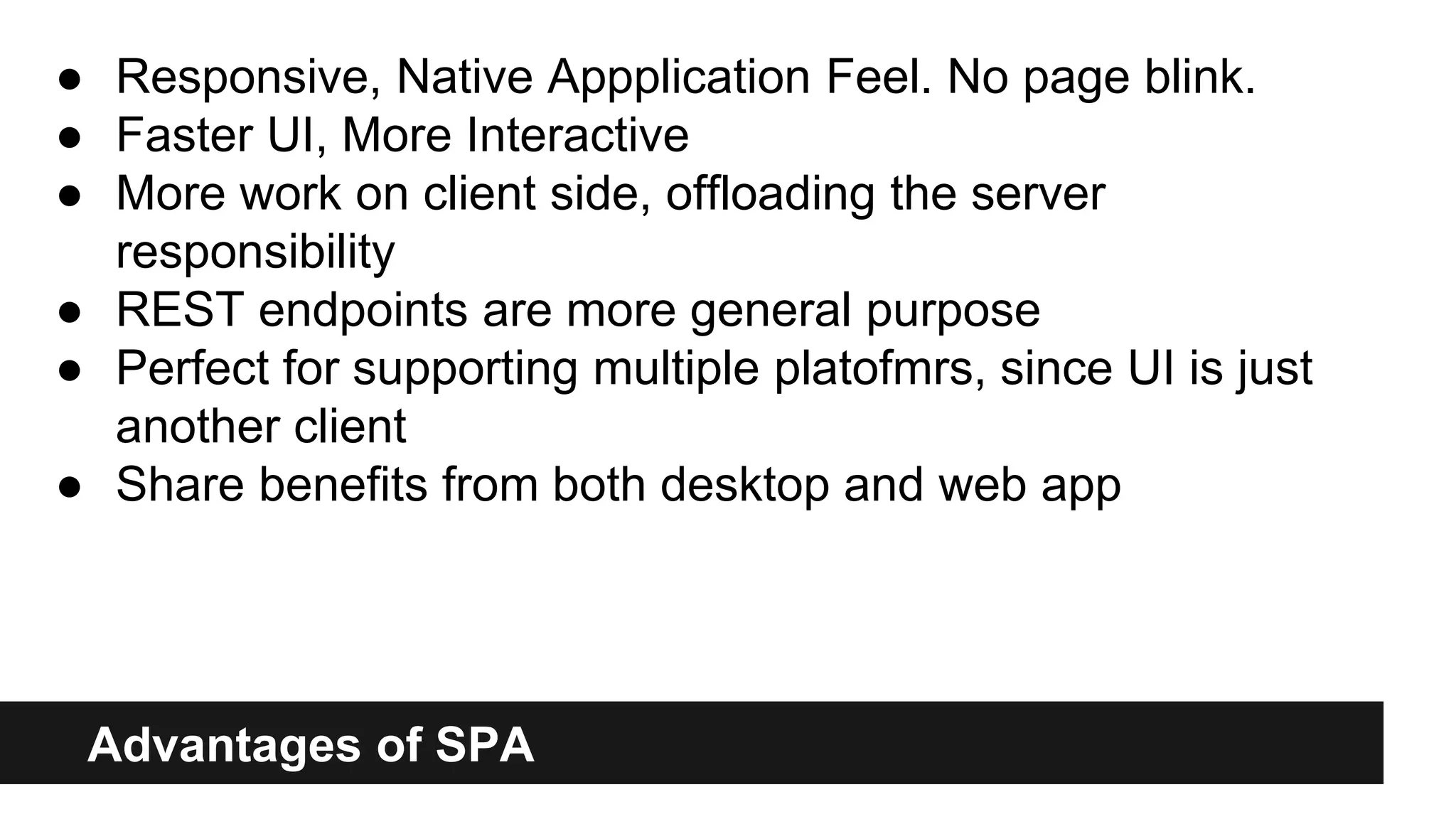 Advantages of SPA
● Responsive, Native Appplication Feel. No page blink.
● Faster UI, More Interactive
● More work on client side, offloading the server
responsibility
● REST endpoints are more general purpose
● Perfect for supporting multiple platofmrs, since UI is just
another client
● Share benefits from both desktop and web app
 