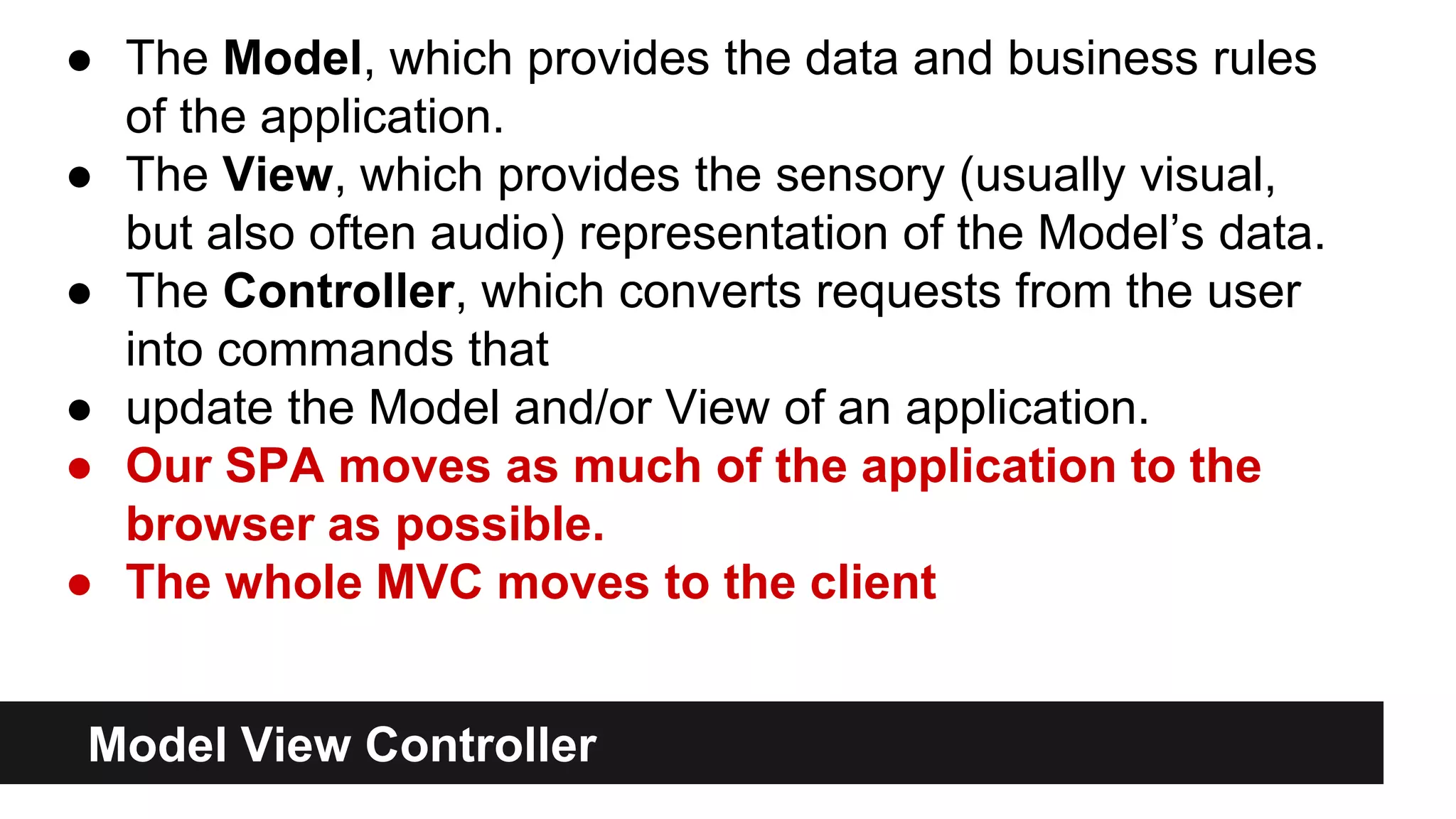 Model View Controller
● The Model, which provides the data and business rules
of the application.
● The View, which provides the sensory (usually visual,
but also often audio) representation of the Model’s data.
● The Controller, which converts requests from the user
into commands that
● update the Model and/or View of an application.
● Our SPA moves as much of the application to the
browser as possible.
● The whole MVC moves to the client
 