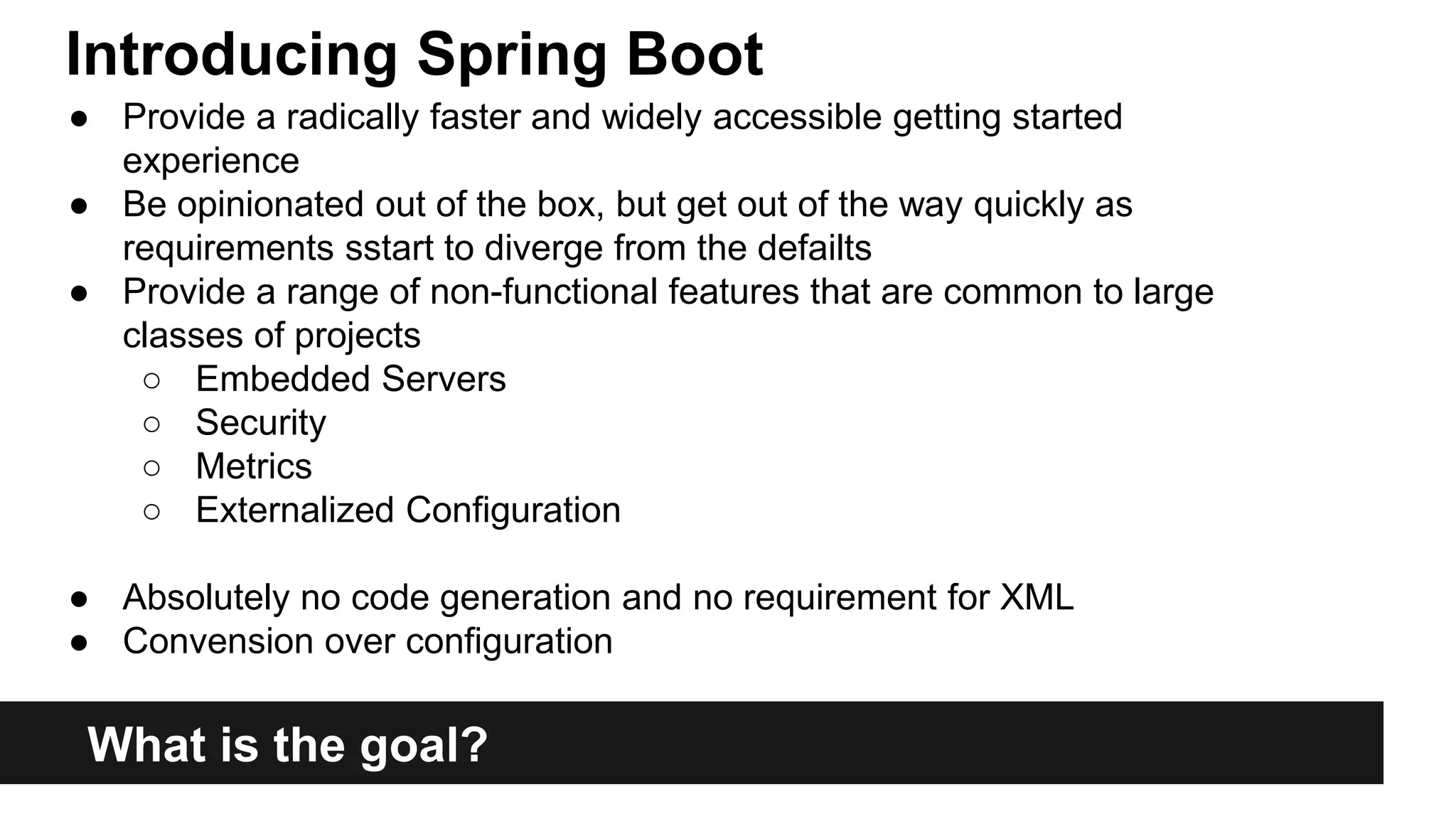 What is the goal?
● Provide a radically faster and widely accessible getting started
experience
● Be opinionated out of the box, but get out of the way quickly as
requirements sstart to diverge from the defailts
● Provide a range of non-functional features that are common to large
classes of projects
○ Embedded Servers
○ Security
○ Metrics
○ Externalized Configuration
● Absolutely no code generation and no requirement for XML
● Convension over configuration
Introducing Spring Boot
 