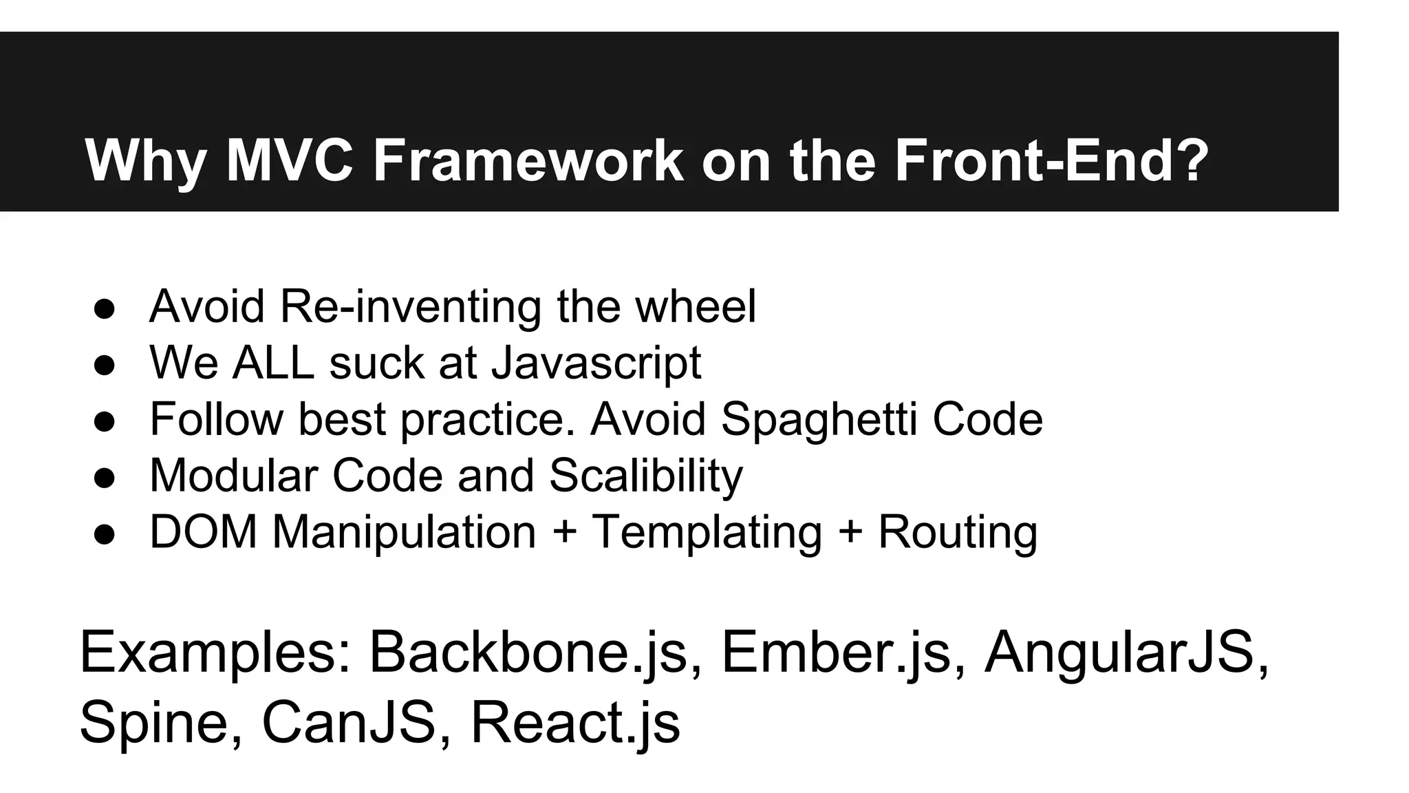 Why MVC Framework on the Front-End?
● Avoid Re-inventing the wheel
● We ALL suck at Javascript
● Follow best practice. Avoid Spaghetti Code
● Modular Code and Scalibility
● DOM Manipulation + Templating + Routing
Examples: Backbone.js, Ember.js, AngularJS,
Spine, CanJS, React.js
 