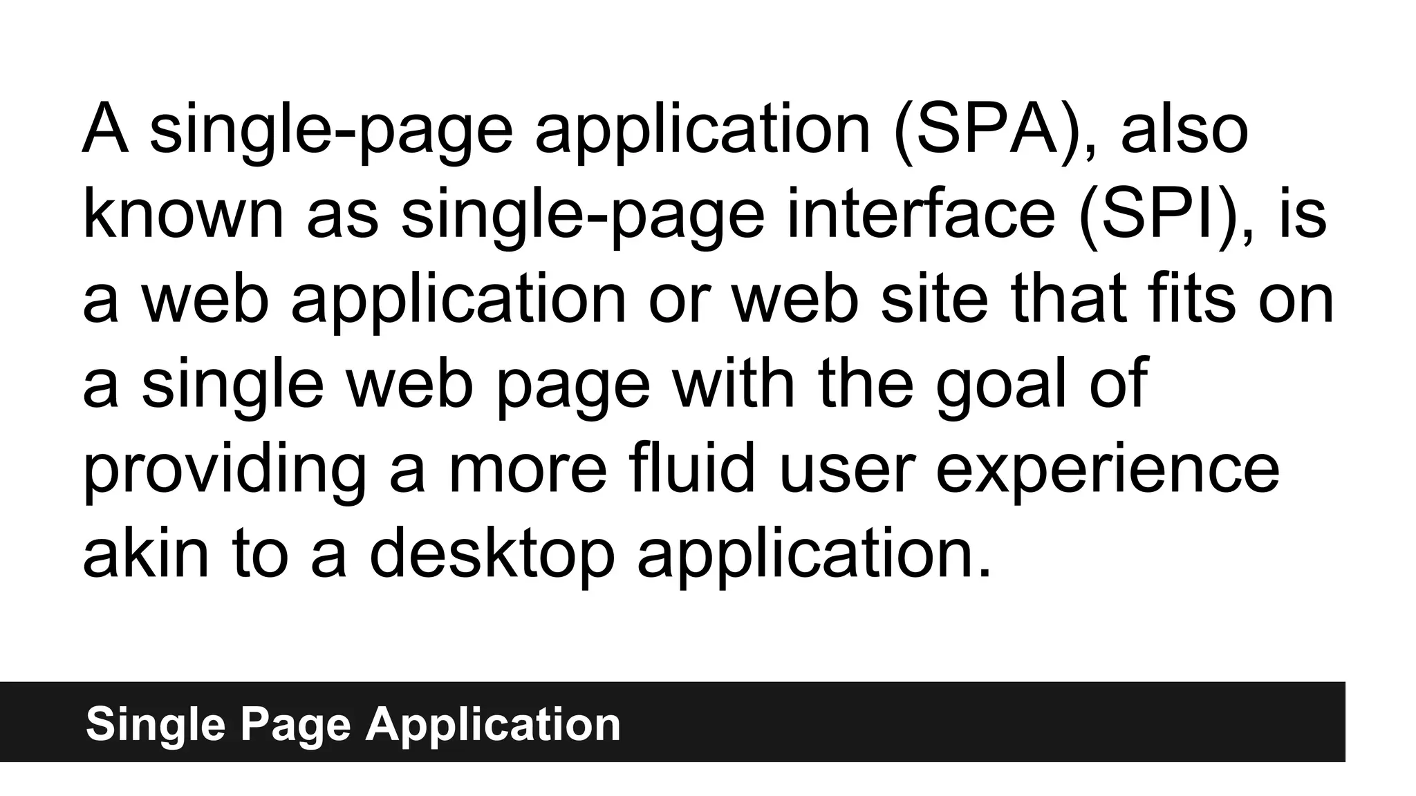 Single Page Application
A single-page application (SPA), also
known as single-page interface (SPI), is
a web application or web site that fits on
a single web page with the goal of
providing a more fluid user experience
akin to a desktop application.
 